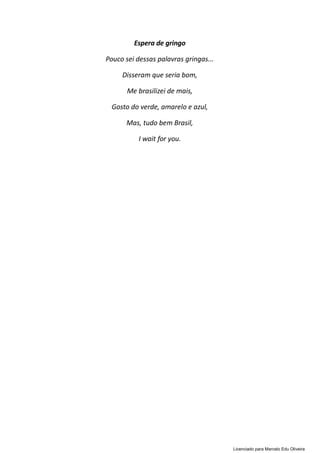 Espera de gringo
Pouco sei dessas palavras gringas...
Disseram que seria bom,
Me brasilizei de mais,
Gosto do verde, amarelo e azul,
Mas, tudo bem Brasil,
I wait for you.
Licenciado para Marcelo Edu Oliveira
 