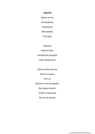 Angustia
Quase um nó,
Na garganta,
No pescoço,
Não adianta,
É nó cego.
Angustia,
História triste,
Contada por gerações,
Cada nação prova.
Tanta canção reprova,
Poucos escapes,
Tem-se,
Quanto no riso de alguém,
Que apesar da dor:
Vivência esperança,
No riso de criança.
Licenciado para Marcelo Edu Oliveira
 