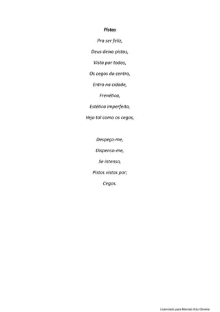 Pistas
Pra ser feliz,
Deus deixa pistas,
Vista por todos,
Os cegos do centro,
Entro na cidade,
Frenética,
Estética imperfeita,
Vejo tal como os cegos,
Despeço-me,
Dispenso-me,
Se intenso,
Pistas vistas por;
Cegos.
Licenciado para Marcelo Edu Oliveira
 