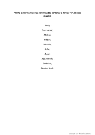 “tenho a impressão que os homens estão perdendo o dom de rir” (Charles
Chaplin).
Amor,
Com humor,
Melhor,
Na flor,
Seu odor,
Refaz,
A paz,
Aos homens,
Em busca,
Do dom de rir.
Licenciado para Marcelo Edu Oliveira
 