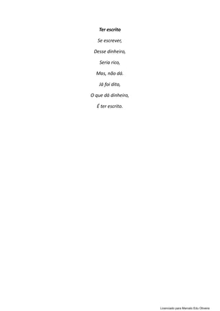 Ter escrito
Se escrever,
Desse dinheiro,
Seria rico,
Mas, não dá.
Já foi dito,
O que dá dinheiro,
É ter escrito.
Licenciado para Marcelo Edu Oliveira
 