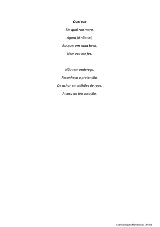 Qual rua
Em qual rua mora,
Agora já não sei,
Busquei em cada beco,
Nem eco me fez.
Não tem endereço,
Reconheço a pretensão,
De achar em milhões de ruas,
A casa do teu coração.
Licenciado para Marcelo Edu Oliveira
 