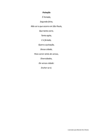 Pulsação
É Feriado,
Segunda-feira,
Não sei o que ocorre em São Paulo,
Que tanto corre,
Tanto agita,
E é feriado,
Quero a pulsação,
Dessa cidade,
Para correr atrás de versos,
Diversidades,
De versos cidade:
Encher-se-á.
Licenciado para Marcelo Edu Oliveira
 