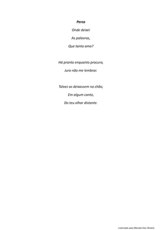 Perca
Onde deixei
As palavras,
Que tanto amo?
Há pranto enquanto procuro,
Juro não me lembrar.
Talvez as deixassem no chão,
Em algum canto,
Do teu olhar distante.
Licenciado para Marcelo Edu Oliveira
 