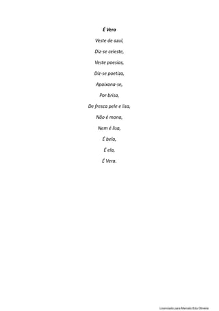 É Vera
Veste de azul,
Diz-se celeste,
Veste poesias,
Diz-se poetiza,
Apaixona-se,
Por brisa,
De fresca pele e lisa,
Não é mona,
Nem é lisa,
É bela,
É ela,
É Vera.
Licenciado para Marcelo Edu Oliveira
 