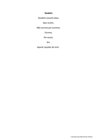 Também
Também convém dizer,
Que no fim,
Não escrevo por escrever,
Escrevo,
Por assim,
Ser:
Aquele caçador de mim.
Licenciado para Marcelo Edu Oliveira
 