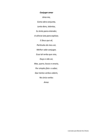 Conjugar amar
Ama-me,
Como obra conjunta,
Junta dons, talentos,
Eu lento para entender,
A ciência luta para explicar,
E Deus que vê,
Partículas do meu ser,
Melhor sabe conjugar,
Essa tal verbo que vivo,
Ouço e não sei,
Mas, quero, busco e anseio,
Por simples fato: o saber,
Que tantos verbos cabem,
No único verbo:
Amar.
Licenciado para Marcelo Edu Oliveira
 