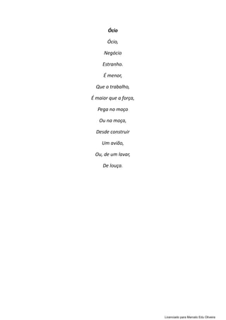Ócio
Ócio,
Negócio
Estranho.
É menor,
Que o trabalho,
É maior que a força,
Pega no moço
Ou na moça,
Desde construir
Um avião,
Ou, de um lavar,
De louça.
Licenciado para Marcelo Edu Oliveira
 