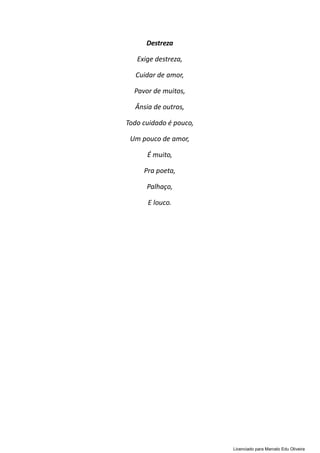 Destreza
Exige destreza,
Cuidar de amor,
Pavor de muitos,
Ânsia de outros,
Todo cuidado é pouco,
Um pouco de amor,
É muito,
Pra poeta,
Palhaço,
E louco.
Licenciado para Marcelo Edu Oliveira
 