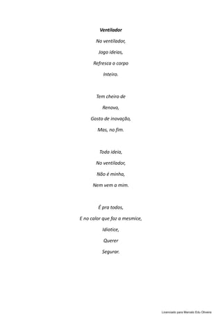 Ventilador
No ventilador,
Jogo ideias,
Refresca o corpo
Inteiro.
Tem cheiro de
Renovo,
Gosto de inovação,
Mas, no fim.
Toda ideia,
No ventilador,
Não é minha,
Nem vem a mim.
É pra todos,
E no calor que faz a mesmice,
Idiotice,
Querer
Segurar.
Licenciado para Marcelo Edu Oliveira
 