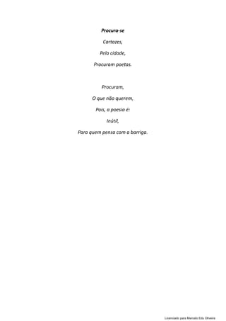 Procura-se
Cartazes,
Pela cidade,
Procuram poetas.
Procuram,
O que não querem,
Pois, a poesia é:
Inútil,
Para quem pensa com a barriga.
Licenciado para Marcelo Edu Oliveira
 