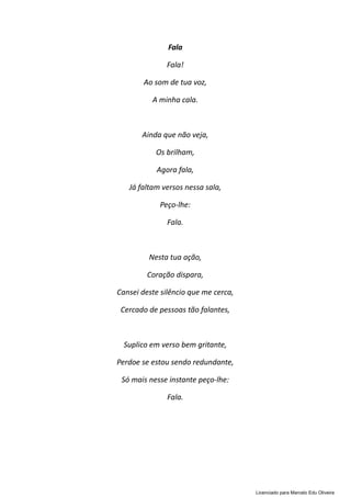 Fala
Fala!
Ao som de tua voz,
A minha cala.
Ainda que não veja,
Os brilham,
Agora fala,
Já faltam versos nessa sala,
Peço-lhe:
Fala.
Nesta tua ação,
Coração dispara,
Cansei deste silêncio que me cerca,
Cercado de pessoas tão falantes,
Suplico em verso bem gritante,
Perdoe se estou sendo redundante,
Só mais nesse instante peço-lhe:
Fala.
Licenciado para Marcelo Edu Oliveira
 
