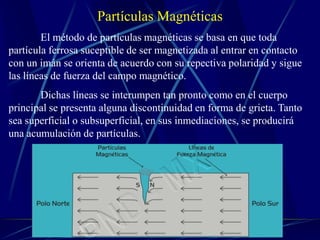 Partículas Magnéticas
        El método de partículas magnéticas se basa en que toda
partícula ferrosa suceptible de ser magnetizada al entrar en contacto
con un imán se orienta de acuerdo con su repectiva polaridad y sigue
las líneas de fuerza del campo magnético.
       Dichas líneas se interumpen tan pronto como en el cuerpo
principal se presenta alguna discontinuidad en forma de grieta. Tanto
sea superficial o subsuperficial, en sus inmediaciones, se producirá
una acumulación de partículas.
 