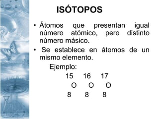 ISÓTOPOS
• Átomos que presentan igual
número atómico, pero distinto
número másico.
• Se establece en átomos de un
mismo elemento.
Ejemplo:
15 16 17
O O O
8 8 8
 