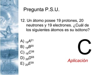 Pregunta P.S.U.
12. Un átomo posee 19 protones, 20
neutrones y 19 electrones. ¿Cuál de
los siguientes átomos es su isótono?
A) 19A21
B) 19B20
C) 18C38
D) 39D58
E) 20E39
CAplicación
 