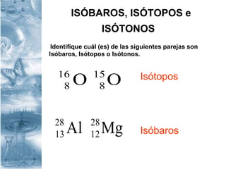 ISÓBAROS, ISÓTOPOS e
ISÓTONOS
Identifique cuál (es) de las siguientes parejas son
Isóbaros, Isótopos o Isótonos.
OO 15
8
16
8
Isótopos
IsóbarosMgAl 28
12
28
13
 