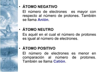 • ÁTOMO NEGATIVO
El número de electrones es mayor con
respecto al número de protones. También
se llama Anión.
• ÁTOMO NEUTRO
Es aquél en el cual el número de protones
es igual al número de electrones.
• ÁTOMO POSITIVO
El número de electrones es menor en
comparación al número de protones.
También se llama Catión.
 