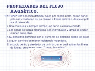 ProPiedades del Flujo
Magnético.
1.Tienen una dirección definida, salen por el polo norte, entran por el
polo sur y continúan así su camino a través del imán, desde el polo
sur al polo norte,
2.Son continuas y siempre forman una curva o circuito cerrado,
3.Las líneas de fuerza magnética, son individuales y jamás se cruzan
ni unen entre ellas,
4.Su densidad disminuye con el aumento de distancia desde los polos
5.Siguen caminos de menor resistencia magnética.
El espacio dentro y alrededor de un imán, en el cual actúan las líneas
de fuerza, se conoce como “Campo Magnético”.

 