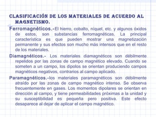 clasiFicación de los Materiales de acuerdo al
MagnetisMo.
Ferromagnéticos.- El hierro, cobalto, níquel, etc. y algunos óxidos

de estos, son substancias ferromagnéticas. La principal
característica es que pueden mostrar una magnetización
permanente y sus efectos son mucho más intensos que en el resto
de los materiales.
Diamagnéticos.- Los materiales diamagnéticos son débilmente
repelidos por las zonas de campo magnético elevado. Cuando se
someten a un campo, los dipolos se orientan produciendo campos
magnéticos negativos, contrarios al campo aplicado.
Paramagnéticos.- los materiales paramagnéticos son débilmente
atraído por las zonas de campo magnético intenso. Se observa
frecuentemente en gases. Los momentos dipolares se orientan en
dirección al campo, y tiene permeabilidades próximas a la unidad y
su susceptibilidad es pequeña pero positiva. Este efecto
desaparece al dejar de aplicar el campo magnético.

 