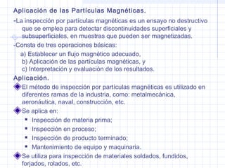 Aplicación de las Partículas Magnéticas.

-La inspección por partículas magnéticas es un ensayo no destructivo
que se emplea para detectar discontinuidades superficiales y
subsuperficiales, en muestras que pueden ser magnetizadas.
-Consta de tres operaciones básicas:
a) Establecer un flujo magnético adecuado,
b) Aplicación de las partículas magnéticas, y
c) Interpretación y evaluación de los resultados.
Aplicación.
El método de inspección por partículas magnéticas es utilizado en
diferentes ramas de la industria, como: metalmecánica,
aeronáutica, naval, construcción, etc.
Se aplica en:
 Inspección de materia prima;
 Inspección en proceso;
 Inspección de producto terminado;
 Mantenimiento de equipo y maquinaria.
Se utiliza para inspección de materiales soldados, fundidos,
forjados, rolados, etc.

 