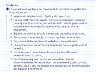 Ventajas.
Las principales ventajas del método de inspección por partículas
magnéticas son:
 Inspección relativamente rápida y de bajo costo,
 Equipo relativamente simple, provisto de controles utilizados
para ajustar la corriente y un amperímetro visible para verificar
la fuerza de magnetización que ha sido creada para la
inspección,
 Equipo portátil y adaptable a muestras pequeñas o grandes,
 Se requiere menor limpieza que en líquidos penetrantes,
 Se pueden detectar discontinuidades subsuperficiales,
 Las indicaciones se forman directamente en la superficie de la
muestra,
 No se requiere de lecturas electrónicas de calibración o
mantenimiento excesivo,
 Se obtienen mejores resultados en la detección de
discontinuidades llenas de algún contaminante (como carbón,
escoria, etc.) y que no pueden ser detectadas en una inspección
por líquidos penetrantes.

 
