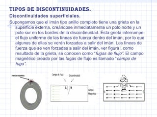 tiPos de discontinuidades.
Discontinuidades superficiales.
Supongamos que el imán tipo anillo completo tiene una grieta en la
superficie externa, creándose inmediatamente un polo norte y un
polo sur en los bordes de la discontinuidad. Ésta grieta interrumpe
el flujo uniforme de las líneas de fuerza dentro del imán, por lo que
algunas de ellas se verán forzadas a salir del imán. Las líneas de
fuerza que se ven forzadas a salir del imán, ver figura , como
resultado de la grieta, se conocen como “fugas de flujo”. El campo
magnético creado por las fugas de flujo es llamado “campo de
fuga”.

 