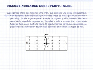 discontinuidades subsuPerFiciales.
Supongamos ahora que tenemos otro imán, que contiene una grieta subsuperficial.
Con ésta grieta subsuperficial algunas de las líneas de fuerza pasan por encima y
por debajo de ella. Algunas pasan a través de la grieta y, si la discontinuidad esta
cerca de la superficie, algunas son forzadas a salir a la superficie, provocando
fugas de flujo, como ilustra la figura. Si espolvoreamos partículas magnéticas, se
producirá una acumulación de partículas donde se encuentran las fugas de flujo.

 