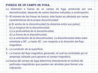 Fuerza de un caMPo de Fuga.
La distorsión o fuerza de un campo de fuga, producido por una
discontinuidad, depende de varios factores indicados a continuación:
1.- El número de las líneas de fuerza; éste factor es afectado por varias
características de la propia discontinuidad:
a) El ancho de la discontinuidad (la distancia entre sus polos);
b) La longitud de la discontinuidad;
c) La profundidad de la discontinuidad;
d) La forma de la discontinuidad;
e) La orientación de la discontinuidad. La discontinuidad debe estar
orientada a 90°, y hasta 45°, con respecto a la dirección del flujo
magnético.
2.- La condición de la superficie.
3.- La fuerza del flujo magnético generado, el cual es controlado por el
amperaje utilizado para generar el campo magnético.
La fuerza del campo de fuga determina directamente el número de
partículas magnéticas que pueden ser atraídas para formar una
indicación.

 