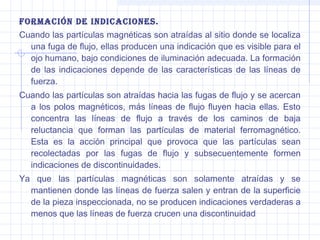 ForMación de indicaciones.
Cuando las partículas magnéticas son atraídas al sitio donde se localiza
una fuga de flujo, ellas producen una indicación que es visible para el
ojo humano, bajo condiciones de iluminación adecuada. La formación
de las indicaciones depende de las características de las líneas de
fuerza.
Cuando las partículas son atraídas hacia las fugas de flujo y se acercan
a los polos magnéticos, más líneas de flujo fluyen hacia ellas. Esto
concentra las líneas de flujo a través de los caminos de baja
reluctancia que forman las partículas de material ferromagnético.
Esta es la acción principal que provoca que las partículas sean
recolectadas por las fugas de flujo y subsecuentemente formen
indicaciones de discontinuidades.
Ya que las partículas magnéticas son solamente atraídas y se
mantienen donde las líneas de fuerza salen y entran de la superficie
de la pieza inspeccionada, no se producen indicaciones verdaderas a
menos que las líneas de fuerza crucen una discontinuidad

 