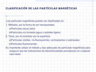 clasificación de las partículas Magnéticas

-Las partículas magnéticas pueden ser clasificadas en:
1. Métodos, por la forma de ser transportadas
a)Partículas secas (aire)
b)Partículas vía húmeda (agua o petróleo ligero)
2. Tipos, por el contraste con la superficie
a)Partículas visibles, no-fluorescentes, contrastantes o coloreadas
b)Partículas fluorescentes
Es importante utilizar el método y tipo adecuado de partículas magnéticas para
asegurar que las indicaciones de discontinuidades prevalezcan en cualquier
caso dado.

 