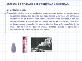 Métodos de aplicación de partículas Magnéticas.
a)Partículas secas
El requisito básico para las partículas secas es que tengan las propiedades
magnéticas adecuadas, además que sean ligeras y móviles. Las partículas
empleadas en el método seco tienen características similares a las del
método húmedo, excepto que se utilizan secas, en forma de polvo. Las
partículas secas dependen de que el aire las lleve a la superficie de la
pieza, por lo que se pueden utilizar pistolas, bulbos o aplicadores
rocionadores en forma de pera o tipo salero

 