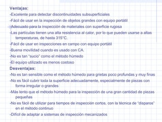 Ventajas:
-Excelente para detectar discontinuidades subsuperficiales
-Fácil de usar en la inspección de objetos grandes con equipo portátil
-Adecuado para la inspección de materiales con superficie rugosa
-Las partículas tienen una alta resistencia al calor, por lo que pueden usarse a altas
temperaturas, de hasta 315°C.
-Fácil de usar en inspecciones en campo con equipo portátil
-Buena movilidad cuando es usado con CA.
-No es tan “sucio” como el método húmedo
-El equipo utilizado es menos costoso
Desventajas:
-No es tan sensible como el método húmedo para grietas poco profundas y muy finas
-No es fácil cubrir toda la superficie adecuadamente, especialmente de piezas con
forma irregular o grandes
-Más lento que el método húmedo para la inspección de una gran cantidad de piezas
pequeñas
-No es fácil de utilizar para tiempos de inspección cortos, con la técnica de “disparos”
en el método continuo
-Difícil de adaptar a sistemas de inspección mecanizados

 