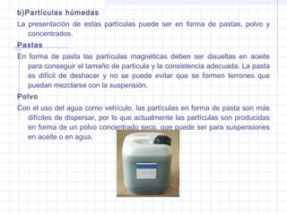 b)Partículas húmedas
La presentación de estas partículas puede ser en forma de pastas, polvo y
concentrados.
Pastas
En forma de pasta las partículas magnéticas deben ser disueltas en aceite
para conseguir el tamaño de partícula y la consistencia adecuada. La pasta
es difícil de deshacer y no se puede evitar que se formen terrones que
puedan mezclarse con la suspensión.
Polvo
Con el uso del agua como vehículo, las partículas en forma de pasta son más
difíciles de dispersar, por lo que actualmente las partículas son producidas
en forma de un polvo concentrado seco, que puede ser para suspensiones
en aceite o en agua.

 