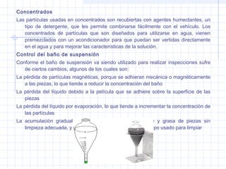Concentrados
Las partículas usadas en concentrados son recubiertas con agentes humectantes, un
tipo de detergente, que les permite combinarse fácilmente con el vehículo. Los
concentrados de partículas que son diseñados para utilizarse en agua, vienen
premezclados con un acondicionador para que puedan ser vertidas directamente
en el agua y para mejorar las características de la solución.
Control del baño de suspensión
Conforme el baño de suspensión va siendo utilizado para realizar inspecciones sufre
de ciertos cambios, algunos de los cuales son:
La pérdida de partículas magnéticas, porque se adhieran mecánica o magnéticamente
a las piezas, lo que tiende a reducir la concentración del baño
La pérdida del líquido debido a la película que se adhiere sobre la superficie de las
piezas
La pérdida del líquido por evaporación, lo que tiende a incrementar la concentración de
las partículas
La acumulación gradual de polvo, suciedad, óxido, aceite y grasa de piezas sin
limpieza adecuada, y por pelusa que se desprende del trapo usado para limpiar

 