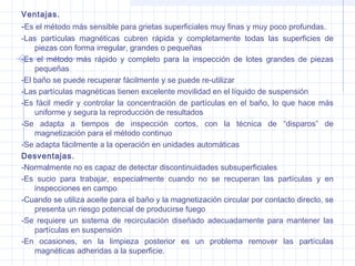 Ventajas.

-Es el método más sensible para grietas superficiales muy finas y muy poco profundas.
-Las partículas magnéticas cubren rápida y completamente todas las superficies de
piezas con forma irregular, grandes o pequeñas
-Es el método más rápido y completo para la inspección de lotes grandes de piezas
pequeñas
-El baño se puede recuperar fácilmente y se puede re-utilizar
-Las partículas magnéticas tienen excelente movilidad en el líquido de suspensión
-Es fácil medir y controlar la concentración de partículas en el baño, lo que hace más
uniforme y segura la reproducción de resultados
-Se adapta a tiempos de inspección cortos, con la técnica de “disparos” de
magnetización para el método continuo
-Se adapta fácilmente a la operación en unidades automáticas
Desventajas.
-Normalmente no es capaz de detectar discontinuidades subsuperficiales
-Es sucio para trabajar, especialmente cuando no se recuperan las partículas y en
inspecciones en campo
-Cuando se utiliza aceite para el baño y la magnetización circular por contacto directo, se
presenta un riesgo potencial de producirse fuego
-Se requiere un sistema de recirculación diseñado adecuadamente para mantener las
partículas en suspensión
-En ocasiones, en la limpieza posterior es un problema remover las partículas
magnéticas adheridas a la superficie.

 