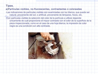 Tipos.
a)Partículas visibles, no-fluorescentes, contrastantes o coloreadas
-Las indicaciones de partículas visibles son examinadas con luz blanca, que puede ser
natural, proveniente del sol, o artificial, proveniente de lámparas, focos, etc.
-Con partículas visibles la selección del color de la partícula a utilizar depende
únicamente de cuál proporcione el mayor contraste con el color de la superficie de la
pieza inspeccionada, como en el caso de una hoja blanca, la impresión de color
negro es una condición con alto contraste.

 
