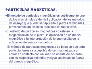 PArticuLAs MAGneticAs.

-El método de partículas magnéticas es posiblemente uno

de los mas simples y de fácil aplicación de los métodos
de ensayo que puede ser aplicado a piezas terminadas,
provenientes de distintos procesos de fabricación.
-El método de partículas magnéticas cosiste en la
magnetización de la pieza, la aplicación de un medio
magnético y la interpretación de lo que resulta de la
aplicación del medio magnético.
- El método de partículas magnéticas se basa en que toda
partícula ferrosa susceptible de ser magnetizada al
entrar en contacto con un imán se orienta de acuerdo
con su respectiva polaridad y sigue las líneas de fuerza
del campo magnético.

 