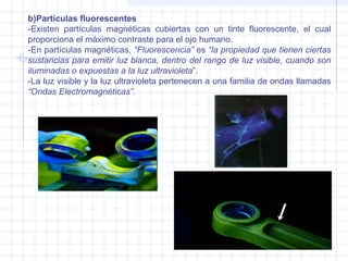 b)Partículas fluorescentes
-Existen partículas magnéticas cubiertas con un tinte fluorescente, el cual
proporciona el máximo contraste para el ojo humano.
-En partículas magnéticas, “Fluorescencia” es “la propiedad que tienen ciertas
sustancias para emitir luz blanca, dentro del rango de luz visible, cuando son
iluminadas o expuestas a la luz ultravioleta”.
-La luz visible y la luz ultravioleta pertenecen a una familia de ondas llamadas
“Ondas Electromagnéticas”.

 