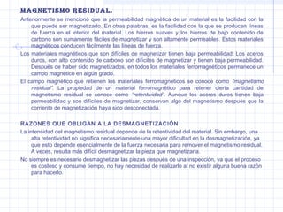 MAGNETISMO RESIDUAL.
Anteriormente se mencionó que la permeabilidad magnética de un material es la facilidad con la
que puede ser magnetizado. En otras palabras, es la facilidad con la que se producen líneas
de fuerza en el interior del material. Los hierros suaves y los hierros de bajo contenido de
carbono son sumamente fáciles de magnetizar y son altamente permeables. Estos materiales
magnéticos conducen fácilmente las líneas de fuerza.
Los materiales magnéticos que son difíciles de magnetizar tienen baja permeabilidad. Los aceros
duros, con alto contenido de carbono son difíciles de magnetizar y tienen baja permeabilidad.
Después de haber sido magnetizados, en todos los materiales ferromagnéticos permanece un
campo magnético en algún grado.
El campo magnético que retienen los materiales ferromagnéticos se conoce como “magnetismo
residual”. La propiedad de un material ferromagnético para retener cierta cantidad de
magnetismo residual se conoce como “retentividad”. Aunque los aceros duros tienen baja
permeabilidad y son difíciles de magnetizar, conservan algo del magnetismo después que la
corriente de magnetización haya sido desconectada.
RAZONES QUE OBLIGAN A LA DESMAGNETIZACIÓN
La intensidad del magnetismo residual depende de la retentividad del material. Sin embargo, una
alta retentividad no significa necesariamente una mayor dificultad en la desmagnetización, ya
que esto depende esencialmente de la fuerza necesaria para remover el magnetismo residual.
A veces, resulta más difícil desmagnetizar la pieza que magnetizarla.
No siempre es necesario desmagnetizar las piezas después de una inspección, ya que el proceso
es costoso y consume tiempo, no hay necesidad de realizarlo al no existir alguna buena razón
para hacerlo.

 