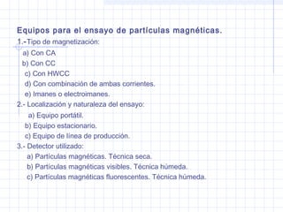 Equipos para el ensayo de partículas magnéticas.
1.- Tipo de magnetización:
a) Con CA
b) Con CC
c) Con HWCC
d) Con combinación de ambas corrientes.
e) Imanes o electroimanes.
2.- Localización y naturaleza del ensayo:
a) Equipo portátil.
b) Equipo estacionario.
c) Equipo de línea de producción.
3.- Detector utilizado:
a) Partículas magnéticas. Técnica seca.
b) Partículas magnéticas visibles. Técnica húmeda.
c) Partículas magnéticas fluorescentes. Técnica húmeda.

 