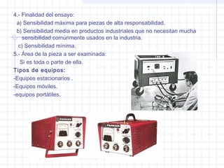 4.- Finalidad del ensayo:
a) Sensibilidad máxima para piezas de alta responsabilidad.
b) Sensibilidad media en productos industriales que no necesitan mucha
sensibilidad comúnmente usados en la industria.
c) Sensibilidad mínima.
5.- Área de la pieza a ser examinada:
Si es toda o parte de ella.
Tipos de equipos:
-Equipos estacionarios .
-Equipos móviles.
-equipos portátiles.

 