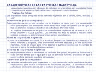 cArActerÍsticAs de LAs PArtÍcuLAs MAGnÉticAs.
Las partículas magnéticas son fabricadas de materiales ferromagnéticos, con propiedades físicas
y magnéticas que afectan su funcionalidad como medio para formar indicaciones.
Propiedades físicas;
Las propiedades físicas principales de las partículas magnéticas son el tamaño, forma, densidad y
color.
Tamaño de las partículas magnéticas
Éstas partículas son mucho más pequeñas que las limaduras de hierro, por lo que, cuando están
secas parecen polvo. Sus dimensiones varían dentro de un rango, para permitir que las fugas de
flujo con diferentes fuerzas puedan atraer las partículas de diferentes masas.
El rango de dimensiones de las partículas comercialmente disponibles es de entre 0.125 a 60
micras (0.000005 a 0.0025 pulgadas). Las partículas muy finas no tienden a moverse como
unidades separadas, se aglomeran para formar grandes acumulaciones.
Forma de las partículas magnéticas
La forma de la partícula es importante. En la actualidad, las partículas magnéticas son una mezcla de
formas esféricas y alargadas, unas proporcionan movilidad adecuada y la otra polarización
magnética. Juntas se enlazan para formar cadenas o puentes pequeños para los campos de
fuga, con lo que se forman las indicaciones visibles.
Densidad de las partículas magnéticas
Es una propiedad que afecta la movilidad de las partículas. Por ejemplo, los polvos de tipo metálico y
óxido son más densos que el agua, por lo que las partículas húmedas, preparadas en agua o
aceite, tienden a asentarse cuando no son agitadas.
Color de las partículas magnéticas
Las partículas son coloreadas para proporcionar un color contrastante con la superficie de la pieza
inspeccionada, para resaltar la visibilidad de indicaciones pequeñas. La presentación de las
partículas es en diferentes colores, con el objeto de proporcionar un contraste adecuado.

 