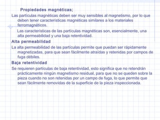 Propiedades magnéticas;
Las partículas magnéticas deben ser muy sensibles al magnetismo, por lo que
deben tener características magnéticas similares a los materiales
ferromagnéticos.
Las características de las partículas magnéticas son, esencialmente, una
alta permeabilidad y una baja retentividad.
Alta permeabilidad
La alta permeabilidad de las partículas permite que puedan ser rápidamente
magnetizadas, para que sean fácilmente atraídas y retenidas por campos de
fuga débiles.
Baja retentividad
Se requieren partículas de baja retentividad, esto significa que no retendrán
prácticamente ningún magnetismo residual, para que no se queden sobre la
pieza cuando no son retenidas por un campo de fuga, lo que permite que
sean fácilmente removidas de la superficie de la pieza inspeccionada.

 