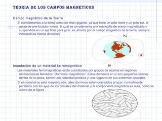 teoriA de Los cAMPos MAGneticos
Campo magnético de la Tierra
Si consideramos a la tierra como un imán gigante, ya que tiene un polo norte y un polo sur, la
aguja de una brújula normal, la cual es simplemente una manecilla de acero magnetizada y
suspendida en un eje libre para girar, es atraída por el campo magnético de la tierra, siempre
indicando la misma dirección.

Imantación de un material ferromagnético
Los materiales ferromagnéticos están constituidos por grupos de átomos en regiones
microscópicas llamados “Dominios magnéticos”. Estos dominios en sí son pequeños imanes
dentro de la pieza, tienen una polaridad positiva y una negativa en sus extremos opuestos.
Si el material no está magnetizado, tales dominios están orientados al azar, normalmente
paralelos con los ejes de los cristales del material, y la componente magnética es nula, como se
ilustra en la figura

 