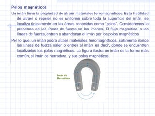 Polos magnéticos
Un imán tiene la propiedad de atraer materiales ferromagnéticos. Esta habilidad
de atraer o repeler no es uniforme sobre toda la superficie del imán, se
localiza únicamente en las áreas conocidas como “polos”. Consideremos la
presencia de las líneas de fuerza en los imanes. El flujo magnético, o las
líneas de fuerza, entran o abandonan el imán por los polos magnéticos.
Por lo que, un imán podrá atraer materiales ferromagnéticos, solamente donde
las líneas de fuerza salen o entren al imán, es decir, donde se encuentren
localizados los polos magnéticos. La figura ilustra un imán de la forma más
común, el imán de herradura, y sus polos magnéticos.

 