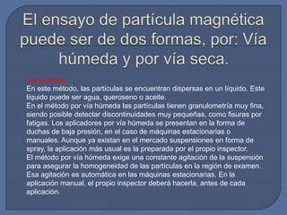 Vía húmeda
En este método, las partículas se encuentran dispersas en un líquido. Este
líquido puede ser agua, queroseno o aceite.
En el método por vía húmeda las partículas tienen granulometría muy fina,
siendo posible detectar discontinuidades muy pequeñas, como fisuras por
fatigas. Los aplicadores por vía húmeda se presentan en la forma de
duchas de baja presión, en el caso de máquinas estacionarias o
manuales. Aunque ya existan en el mercado suspensiones en forma de
spray, la aplicación más usual es la preparada por el propio inspector.
El método por vía húmeda exige una constante agitación de la suspensión
para asegurar la homogeneidad de las partículas en la región de examen.
Esa agitación es automática en las máquinas estacionarias. En la
aplicación manual, el propio inspector deberá hacerla, antes de cada
aplicación.
 