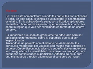 Vía seca
Se utiliza esta nomenclatura cuando las partículas son aplicadas
a seco. En este caso, el vehículo que sustenta la acomodación
es el aire. En la aplicación vía seca, son utilizados aplicadores
manuales o bombas de aspersión que pulverizan las partículas
sobre la región que va a ser examinada en forma de un chorro
de polvo.
Es importante que sean de granulometría adecuada para ser
aplicadas uniformemente sobre la superficie que va a ser
inspeccionada.
Trazándose un paralelo con el método de vía húmeda, las
partículas magnéticas por vía seca son mucho más sensibles a
la detección de discontinuidades sub superficiales en materiales
ferro magnéticos. La sensibilidad disminuye, sin embargo, para
pequeñas continuidades superficiales. Además de esto, para
una misma área o región examinada el consumo es mayor.
 