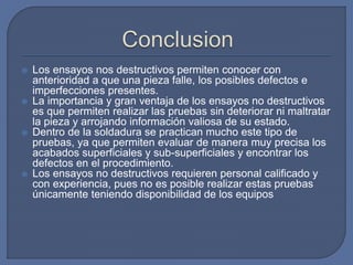  Los ensayos nos destructivos permiten conocer con
anterioridad a que una pieza falle, los posibles defectos e
imperfecciones presentes.
 La importancia y gran ventaja de los ensayos no destructivos
es que permiten realizar las pruebas sin deteriorar ni maltratar
la pieza y arrojando información valiosa de su estado.
 Dentro de la soldadura se practican mucho este tipo de
pruebas, ya que permiten evaluar de manera muy precisa los
acabados superficiales y sub-superficiales y encontrar los
defectos en el procedimiento.
 Los ensayos no destructivos requieren personal calificado y
con experiencia, pues no es posible realizar estas pruebas
únicamente teniendo disponibilidad de los equipos
 