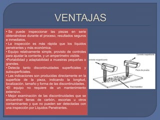 • Se puede inspeccionar las piezas en serie
obteniéndose durante el proceso, resultados seguros
e inmediatos.
• La inspección es más rápida que los líquidos
penetrantes y más económica.
• Equipo relativamente simple, provisto de controles
para ajustar la corriente, y un amperímetro visible.
•Portabilidad y adaptabilidad a muestras pequeñas o
grandes.
• Detecta tanto discontinuidades superficiales y
subsuperficiales.
• Las indicaciones son producidas directamente en la
superficie de la pieza, indicando la longitud,
localización, tamaño y forma de las discontinuidades.
•El equipo no requiere de un mantenimiento
extensivo.
• Mejor examinación de las discontinuidades que se
encuentran llenas de carbón, escorias u otros
contaminantes y que no pueden ser detectadas con
una inspección por Líquidos Penetrantes.
 