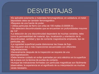 •Es aplicable solamente a materiales ferromagnéticos; en soldadura, el metal
depositado debe ser también ferromagnético.
•Requiere de una fuente de poder.
• Utiliza partículas de fierro con criba de 100 mallas (0.00008 in)
• No detectará discontinuidades que se encuentren en profundidades mayores
de 1/4".
•La detección de una discontinuidad dependerá de muchas variables, tales
como la permeabilidad del material, tipo, localización y orientación de la
discontinuidad, cantidad y tipo de corriente magnetizante empleada, tipo de
partículas, etc.
•La rugosidad superficial puede distorsionar las líneas de flujo.
•Se requieren dos o más inspecciones secuenciales con diferentes
magnetizaciones.
•Generalmente después de la inspección se requiere de una
desmagnetización.
•Debe tenerse cuidado en evitar quemadas por arco eléctrico en la superficie
de la pieza con la técnica de puntas de contacto.
•Aunque las indicaciones formadas con partículas magnéticas son fácilmente
observables, la experiencia en el significado de su interpretación es muchas
veces necesario.
 